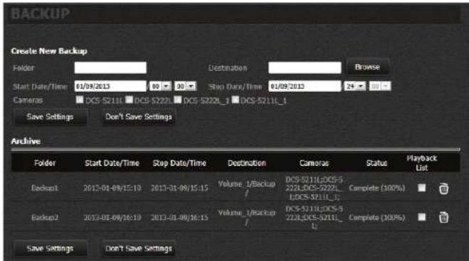 BACKUP Create New Backup Folder Start Date/Time 01/09/2013 Destination Browse Camera DCS-52111 DCS-52221 DCS-5222L_1 DCS-5211L_1 Save Settings Don't Save Settings Archive Folder Start Date/Time Stop Date/Time Destination Camera Status Playback List Backup1 2013-01-09/15:10 2013-01-09/15:15 Volume_1/Backup / DCS-5211L:DCS-5222L:DCS-5222L_1:DCS-5211L_1 Complete (100%) Backup2 2013-01-09/16:10 2013-01-09/16:15 Volume_1/Backup / DCS-5211L:DCS-5222L:DCS-5222L_1 Complete (100%) Save Settings Don't Save Settings