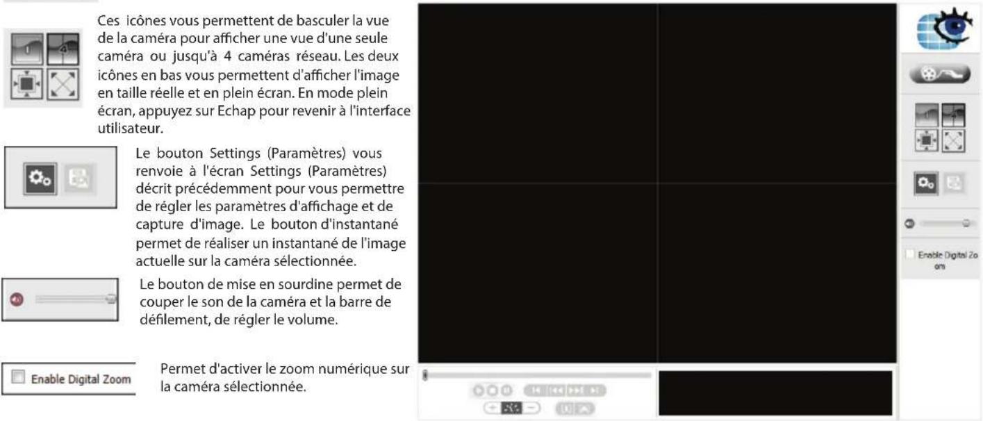 Ces icônes vous permettent de basculer la vue de la caméra pour afficher une vue d'une seule caméra ou jusqu'à 4 caméras réseau. Les deux icônes en bas vous permettent d'afficher l'image en taille réelle et en plein écran. En mode plein écran, appuyez sur Echap pour revenir à l'interface utilisateur. Le bouton Settings (Paramètres) vous renvoie à l'écran Settings (Paramètres) décrit précédemment pour vous permettre de régler les paramètres d'affichage et de capture d'image. Le bouton d'instantané permet de réaliser un instantané de l'image actuelle sur la caméra sélectionnée. Le bouton de mise en sourdine permet de couper le son de la caméra et la barre de défilement, de régler le volume. Enable Digital Zoom Permet d'activer le zoom numérique sur la caméra sélectionnée.