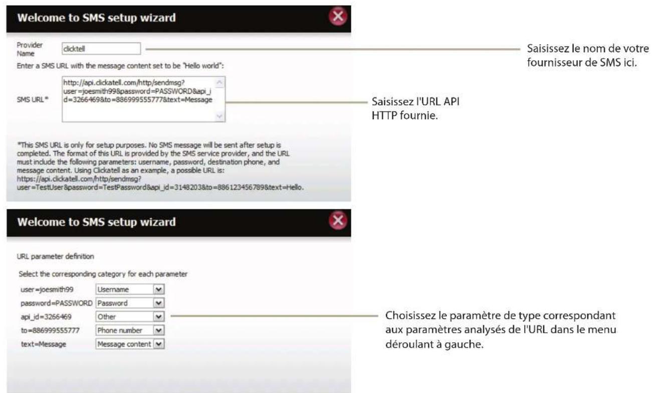 Welcome to SMS setup wizard Provider Name clicktell Enter a SMS URL with the message content set to be "Hello world": SMS URL * http://api.clickatell.com/http/sendmsg? user=joesmith99&password=PASSWORD&api_id=3266469&to=886999555777&text=Message Saisissez le nom de votre fournisseur de SMS ici. Saisissez l'URL API HTTP fournie. *This SMS URL is only for setup purposes. No SMS message will be sent after setup is completed. The format of this URL is provided by the SMS service provider, and the URL must include the following parameters: username, password, destination phone, and message content. Using Clickatell as an example, a possible URL is: https://api.clickatell.com/http/sendmsg? user=TestUser&password=TestPassword&api_id=3148203&to=886123456789&text=Hello. Welcome to SMS setup wizard URL parameter definition Select the corresponding category for each parameter user=joesmith99 Username password=PASSWORD Password api_id=3266469 Other to=886999555777 Phone number text=Message Message content Choisissez le paramètre de type correspondant aux paramètres analysés de l'URL dans le menu déroulant à gauche.