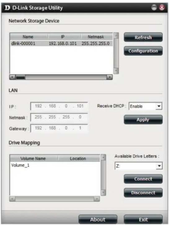 D-Link Storage Utility Network Storage Device Name IP Netmask dlink-000001 192.168.0.101 255.255.255.0 Refresh Configuration LAN IP: 192 . 168 . 0 . 101 Receive DHCP: Enable Netmask: 255 . 255 . 255 . 0 Gateway: 192 . 168 . 0 . 1 Apply Drive Mapping Volume Name Location Volume_1 Available Drive Letters: Z: Connect Disconnect About Exit