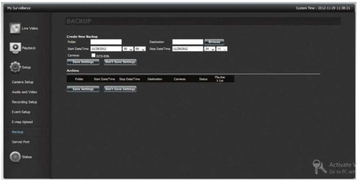 My Surveillance System Time : 2012-11-29 11:38:21 BACKUP Create New Backup Folder Start Date/Time 11/29/2012 00 00 Destination Stop Date/Time 11/29/2012 24 00 Browse Camera: DCS-930L Save Settings Don't Save Settings Archive Folder Start Date/Time Stop Date/Time Destination Cameras Status Playback List Save Settings Don't Save Settings Active V Go to PC set