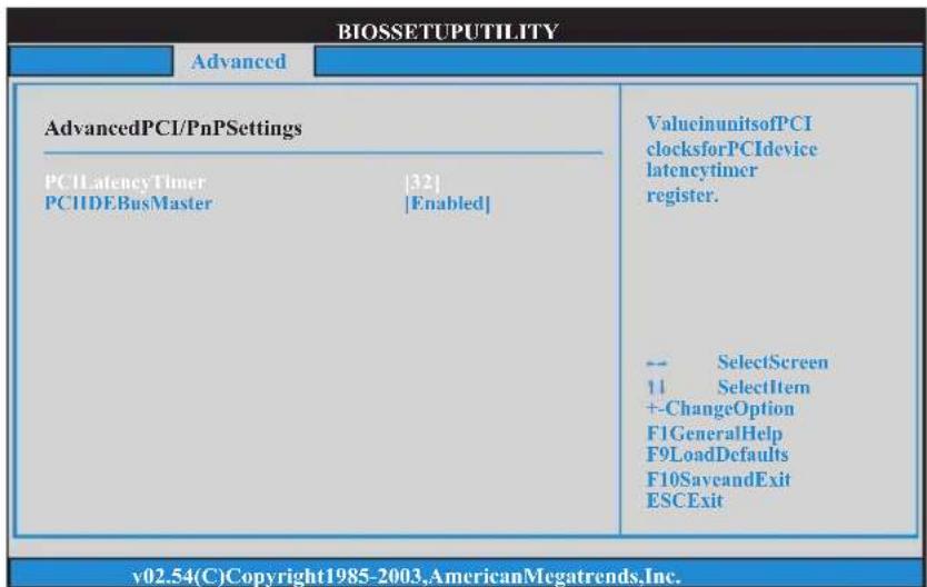 BIOSSETUPUTILITY Advanced AdvancedPCI/PnPSettings PCI LatencyTimer |32| PCIIDEBusMaster |Enabled| ValueinunitsofPCI clocksforPCIdevice latencytimer register. -- SelectScreen 11 SelectItem +-ChangeOption F1GeneralHelp F9LoadDefaults F10SaveandExit ESCExit v02.54(C)Copyright1985-2003,AmericanMegatrends,Inc.