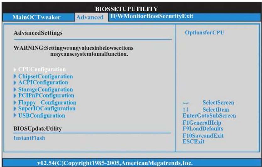 BIOSSETUPUTILITY MainOCTweaker Advanced HWMonitorBootSecurityExit AdvancedSettings OptionsforCPU WARNING:Settingwrongvaluesinbelowsections maycausesystemtomalfunction. ►CPUConfiguration ►ChipsetConfiguration ►ACPIConfiguration ►StorageConfiguration ►PCIPnPConfiguration ►Floppy Configuration ►SuperIOConfiguration ►USBConfiguration BIOSUpdateUtility InstantFlash -- SelectScreen ↑ SelectItem EnterGotoSubScreen F1GeneralHelp F9LoadDefaults F10SaveandExit ESCExit v02.54(C)Copyright1985-2005,AmericanMegatrends,Inc.