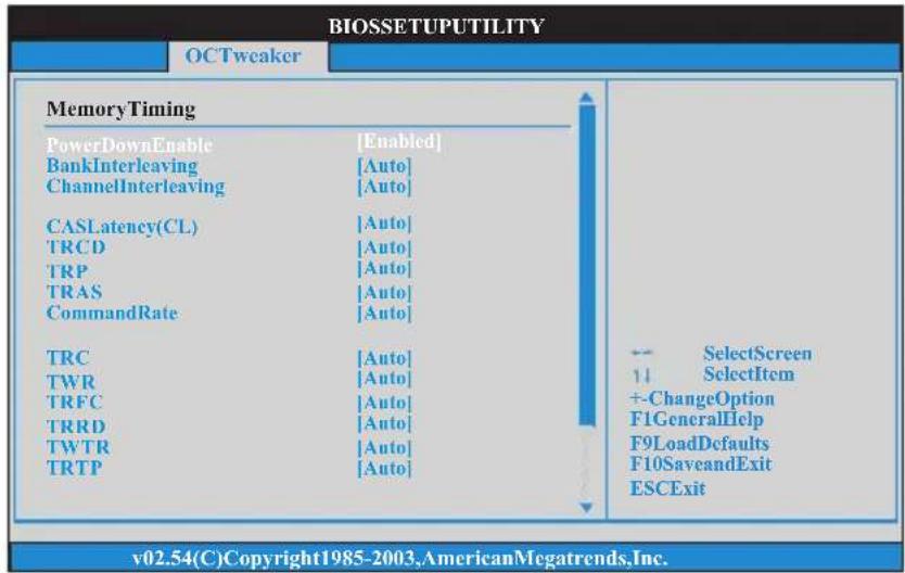 BIOSETUPUTILITY OCTweaker MemoryTiming PowerDownEnable [Enabled] BankInterleaving [Auto] ChannelInterleaving [Auto] CASLatency(CL) [Auto] TRCD [Auto] TRP [Auto] TRAS [Auto] CommandRate [Auto] TRC [Auto] TWR [Auto] TRFC [Auto] TRRD [Auto] TWTR [Auto] TRTP [Auto] -- SelectScreen 1↓ SelectItem +-ChangeOption F1GeneralHelp F9LoadDconfaults F10SaveandExit ESCExit v02.54(C)Copyright1985-2003,AmericanMegatrends,Inc.