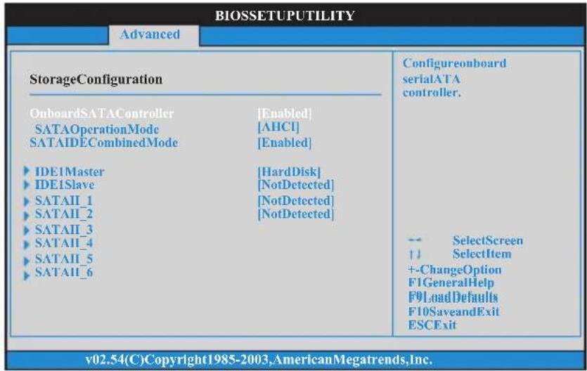 BIOSETUPUTILITY Advanced StorageConfiguration OnboardSATAController SATAOperationMode SATAIDECombinedMode IDE1Master IDE1Slave SATAII_1 SATAII_2 SATAII_3 SATAII_4 SATAII_5 SATAII_6 [Enabled] [AHCI] [Enabled] [HardDisk] [NotDetected] [NotDetected] [NotDetected] Configureonboard serialATA controller. -- SelectScreen ↑ SelectItem +-ChangeOption F1GeneralHelp F9LoadDefaults F10SaveandExit ESCExit v02.54(C)Copyright1985-2003,AmericanMegatrends,Inc.