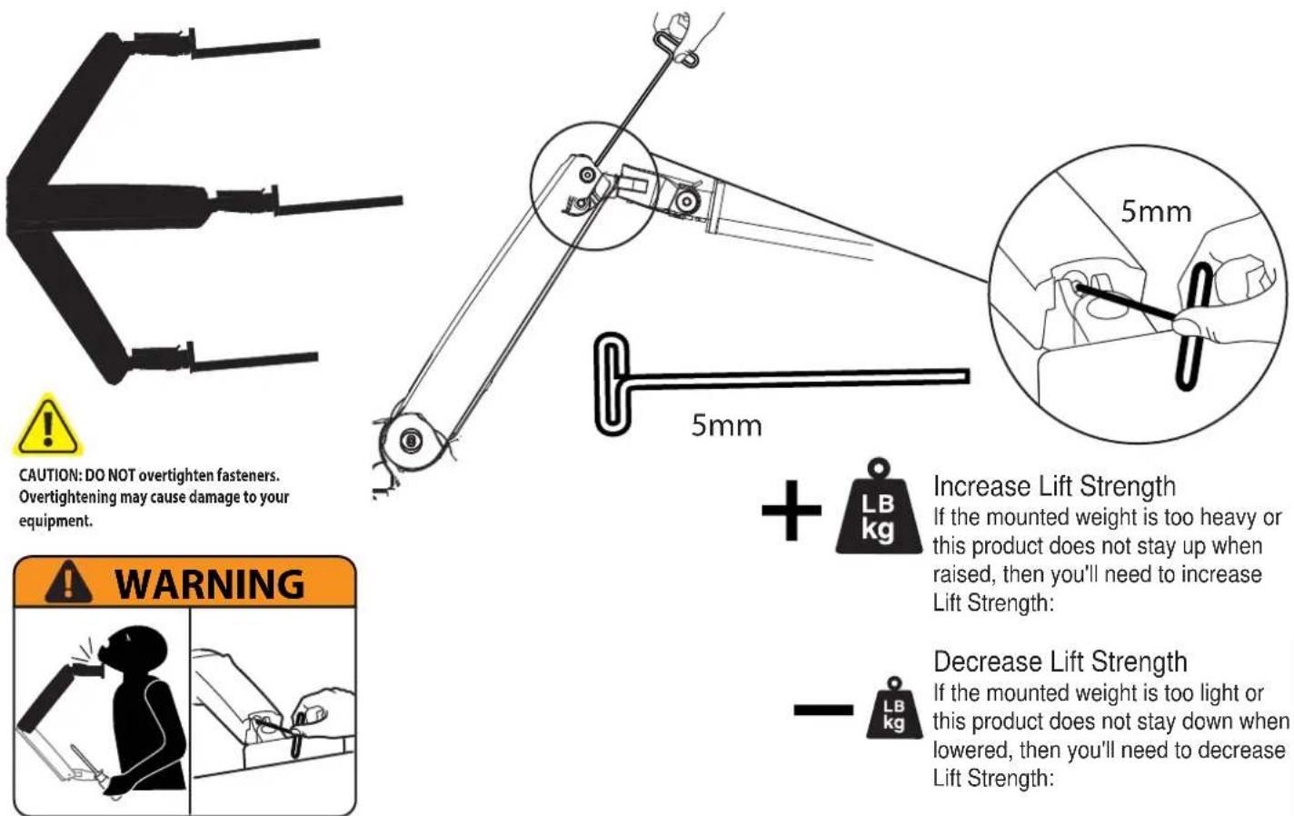 CAUTION: DO NOT overtighten fasteners. Overtightening may cause damage to your equipment. 5mm 5mm + LB kg Increase Lift Strength If the mounted weight is too heavy or this product does not stay up when raised, then you'll need to increase Lift Strength: WARNING Decrease Lift Strength If the mounted weight is too light or this product does not stay down when lowered, then you'll need to decrease Lift Strength: