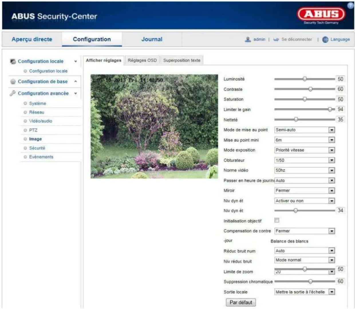 ABUS Security-Center Security Tech Germany Aperçu directe Configuration Journal admin Se déconnecter Language Configuration locale Configuration locale Configuration de base Configuration avancée Système Réseau Vidéo/audio PTZ Image Sécurité Événements 09-10-2013 Fri 11:48:50 Luminosité 50 Contraste 60 Saturation 50 Limiter le gain 94 Netteté 35 Mode de mise au point Semi-auto Mise au point mini 6m Mode exposition Priorité vitesse Obturateur 1/50 Norme vidéo 50hz Passer en heure de jour/m Auto Miroir Fermer Niv dyn ét Activer ou non Niv dyn ét 34 Initialisation objectif Compensation de contre Fermer -jour Balance des blancs Réduc bruit num Auto Niv réduc bruit Mode normal Limite de zoom 20 50 Suppression chromatique 60 Sortie locale Mettre la sortie à l'échelle Par défaut