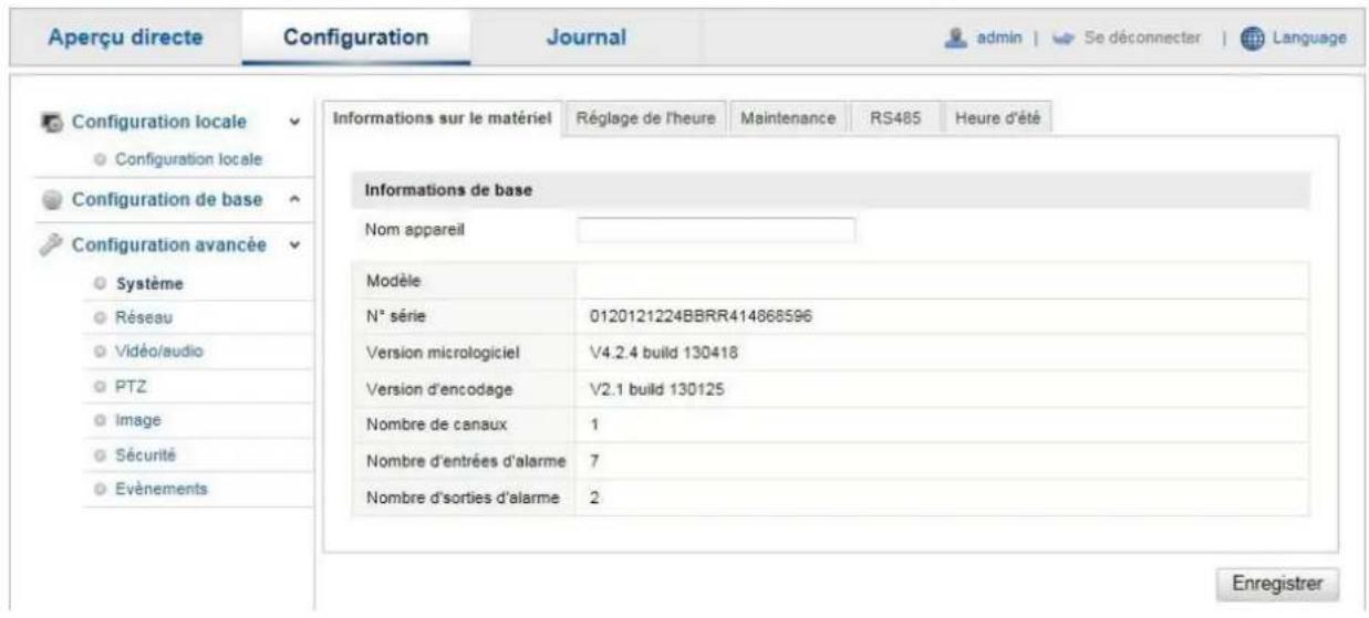 Aperçu directe Configuration Journal admin | Se déconnecter | Language Configuration locale Configuration locale Configuration de base Configuration avancée Système Réseau Vidéo/audio PTZ Image Sécurité Evénements Informations sur le matériel Réglage de l'heure Maintenance RS485 Heure d'été Informations de base Nom appareil Modèle N° série 0120121224BBRR414868596 Version micrologiciel V4.2.4 build 130418 Version d'encodage V2.1 build 130125 Nombre de canaux 1 Nombre d'entrées d'alarme 7 Nombre d'sorties d'alarme 2 Enregistrer