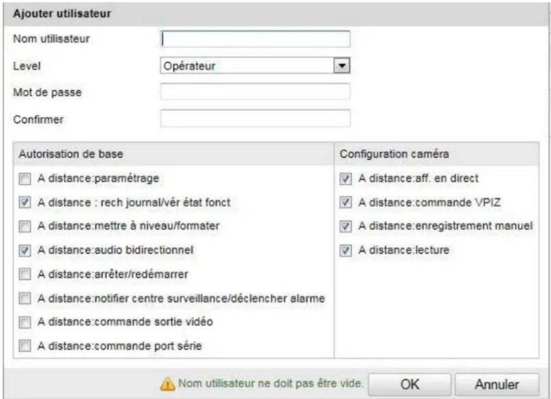 Ajouter utilisateur Nom utilisateur Level Opérateur Mot de passe Confirmer Autorisation de base Configuration caméra A distance:paramétrage A distance:aff. en direct A distance:rech journal/vér état fonct A distance:commande VPIZ A distance:mettre à niveau/formater A distance:enregistrement manuel A distance:audio bidirectionnel A distance:arrêter/redémarrer A distance:notifier centre surveillance/déclencher alarme A distance:commande sortie vidéo A distance:commande port série A distance:errêter/redémarrer A distance:notifier centre surveillance/déclencher alarme A distance:commande sortie vidéo A distance:commande port série Nom utilisateur ne doit pas être vide. OK Annuler