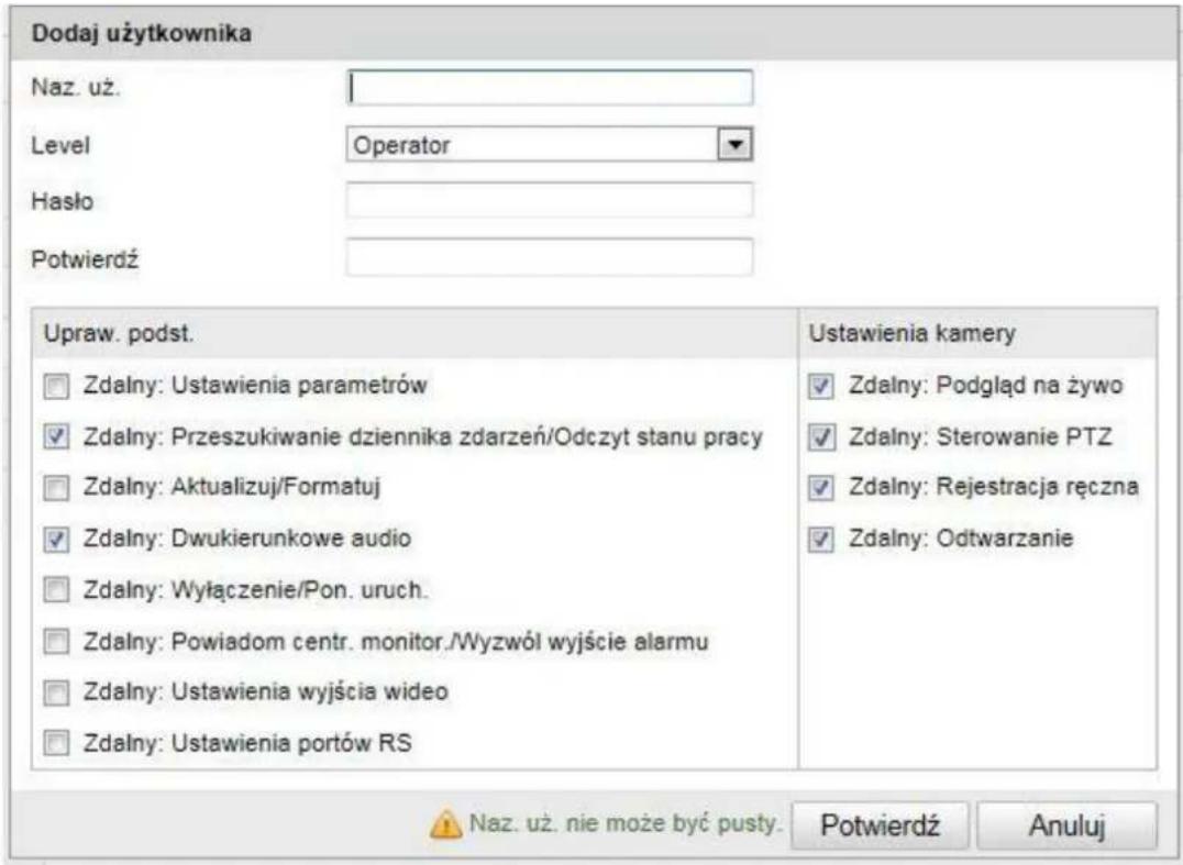 Dodaj użytkownika Naz. uż. Level Operator Hasło Potwierdź Upraw. podst. □ Zdalny: Ustawienia parametrów ✓ Zdalny: Przeszukiwanie dziennika zdarzeń/Odczyt stanu pracy □ Zdalny: Aktualizuj/Formatuj ✓ Zdalny: Dwukierunkowe audio □ Zdalny: Wyłączenie/Pon. uruch. □ Zdalny: Powiadom centr. monitor./Wyzwój wyjście alarmu □ Zdalny: Ustawienia wyjścia wideo □ Zdalny: Ustawienia portów RS Ustawienia kamery ✓ Zdalny: Podgląd na żywo ✓ Zdalny: Sterowanie PTZ ✓ Zdalny: Rejestracja ręczna ✓ Zdalny: Odtwarzanie ▲ Naz. uż. nie może być pusty. Potwierdź Anuluj