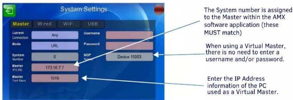System Settings Master Wired WiFi USB Current Connection Any Username Mode URL Password System Number 0 NDP Name Device 10003 Master IP/URL 172.16.7.7 Master Port Num 1319 The System number is assigned to the Master within the AMX software application (these MUST match) When using a Virtual Master, there is no need to enter a username and/or password. Enter the IP Address information of the PC used as a Virtual Master.