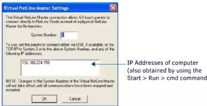 Virtual NetLinx Master Settings The Virtual NetLinx Master connection allows G4 touch panels to connect directly to NetLinx Studio instead of a physical NetLinx Master for file transfers. System Number: 1 To use, set the panels to connect either via USB, if available; or via TCP/IP to System 0 or to the above System Number, and any of the following IP addresses. 132.168.224.158 NOTE: Changes to the System Number of the Virtual NetLinx Master will not take effect until all communications have been stopped and restarted. OK Cancel IP Addresses of computer (also obtained by using the Start > Run > cmd command