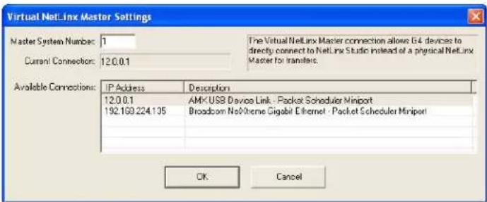 Virtual NetLinx Master Settings Master System Number: 1 Current Connection: 12.0.0.1 The Virtual NetLinx Master connection allows 64 devices to directly connect to NetLinx Studio instead of a physical NetLinx Master for transfers. Available Connections: IP Address Description 12.0.0.1 AMX USB Davis Link - Packet Scheduler Miniport 192.169.224.135 Broadcom NoVitene Gigabit Ethernet - Packet Scheduler Miniport OK Cancel