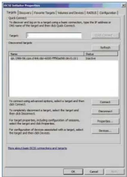 ICSX Initiator Properties Targets | Discovery | Favorite Targets | Volumes and Devices | RADIUS | Configuration | Quick Connect: To discover and log on to a target using a basic connection, type the IP address or DNS name of the target and then click Quick Connect. Target: 1 Add Connect... Discovered targets Refresh Name Value Status log 1966-06.com A link dir=6000-PTN0xN8 dev0.cfs 1 Inactive To connect using advanced options, select a target and then click Connect. To completely disconnect a target, select the target and then click Disconnect. For target properties, including configuration of sessions, select the target and click Properties. For configuration of devices associated with a target, select the target and then click Devices. Connect Disconnect Properties... Devices... More about basic ICSX connections and targets OK Cancel Apply