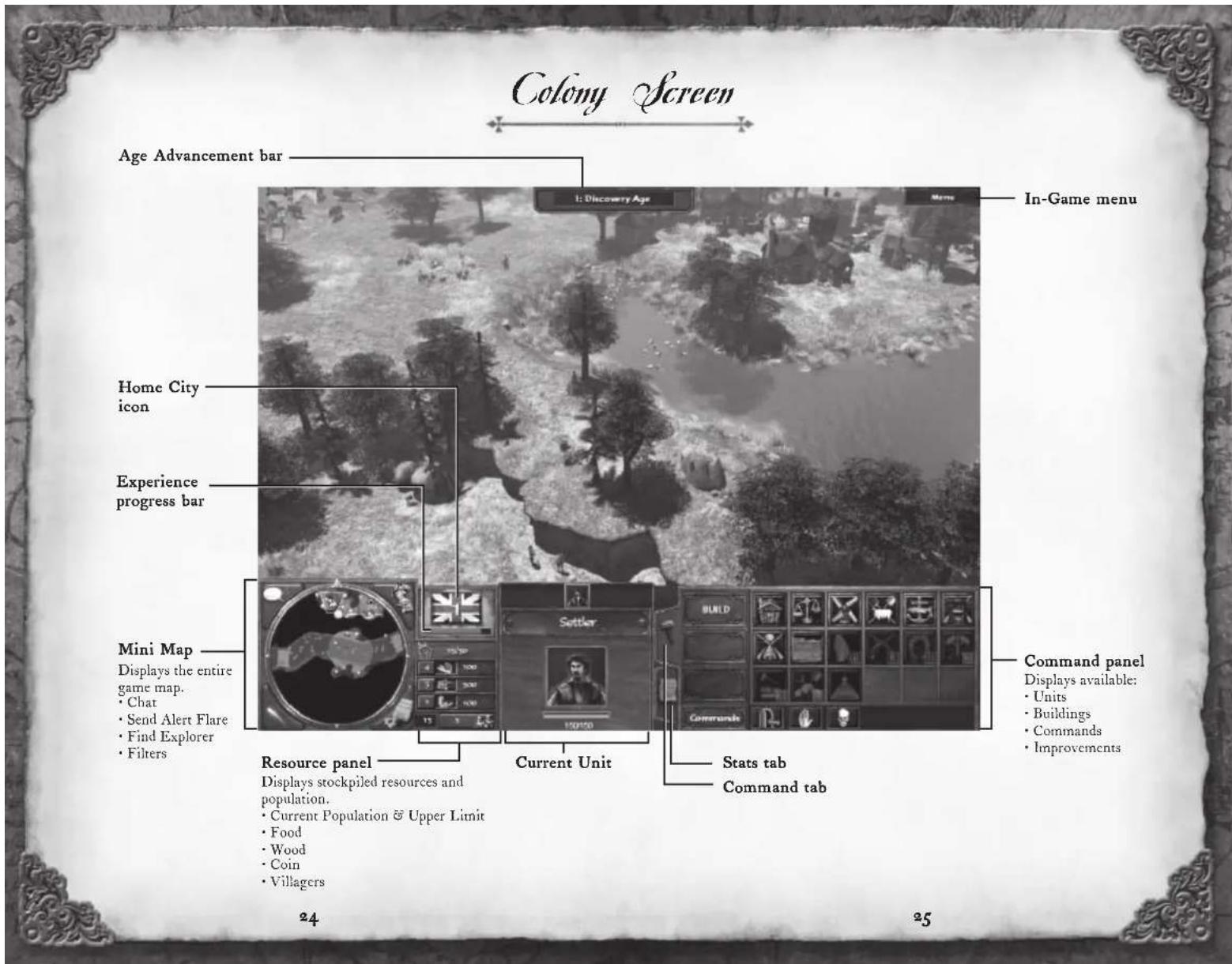 Colony Screen Age Advancement bar 1: Discovery Age Home City icon Experience progress bar Mini Map Displays the entire game map. • Chat • Send Alert Flare • Find Explorer • Filters Resource panel Displays stockpiled resources and population. • Current Population & Upper Limit • Food • Wood • Coin • Villagers In-Game menu Current Unit Command panel Displays available: • Units • Buildings • Commands • Improvements 24 25