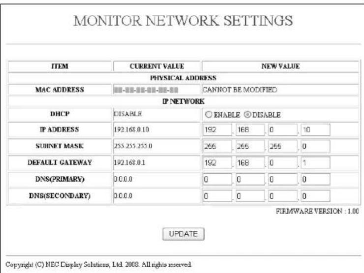 MONITOR NETWORK SETTINGS ITEM CURRENT VALUE NEW VALUE PHYSICAL ADDRESS MAC ADDRESS CANNOT BE MODIFIED IP NETWORK DHCP DISABLE ○ ENABLE ◎ DISABLE IP ADDRESS 192.168.0.10 192 168 0 10 SUBNET MASK 255.255.255.0 255 255 255 0 DEFAULT GATEWAY 192.168.0.1 192 168 0 1 DNS(PRIMARY) 0.0.0 0 0 0 0 DNS(SECONDARY) 0.0.0 0 0 0 0 FIRMWARE VERSION : 1.00 UPDATE Copyright (C) NEC Display Solutions, Ltd. 2008. All rights reserved