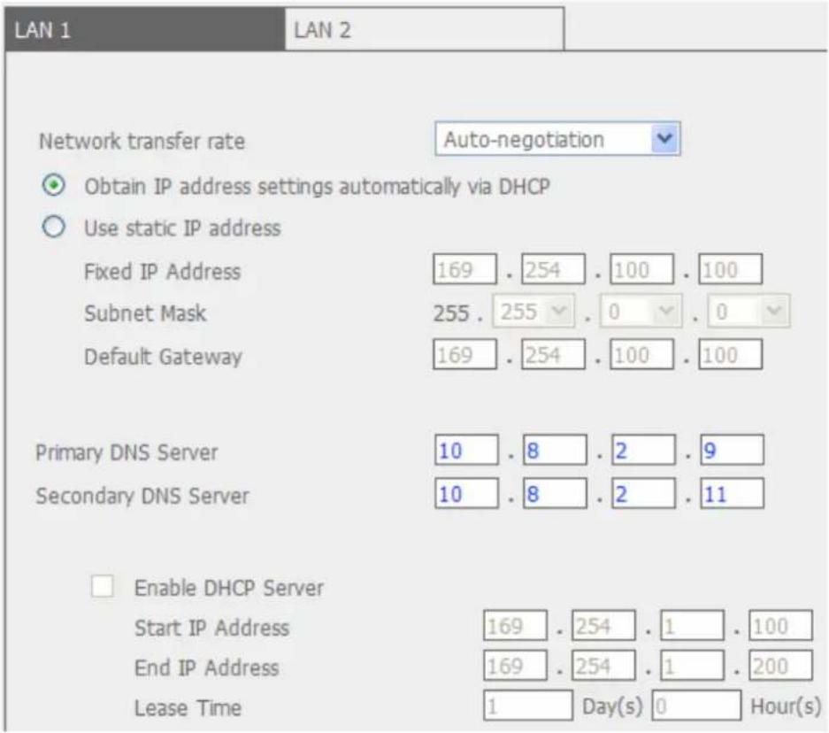 LAN 1 LAN 2 Network transfer rate Auto-negotiation Obtain IP address settings automatically via DHCP Use static IP address Fixed IP Address 169 . 254 . 100 . 100 Subnet Mask 255 . 255 . 0 . 0 Default Gateway 169 . 254 . 100 . 100 Primary DNS Server 10 . 8 . 2 . 9 Secondary DNS Server 10 . 8 . 2 . 11…