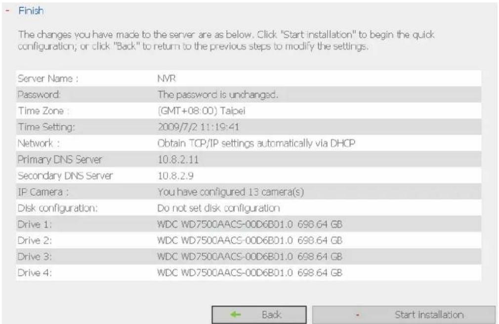 Finish The changes you have made to the server are as below. Click "Start installation" to begin the quick configuration; or click "Back" to return to the previous steps to modify the settings. Server Name : NVR Password: The password is unchanged. Time Zone : (GMT+08:00) Taipei Time Setting: 2009/7…
