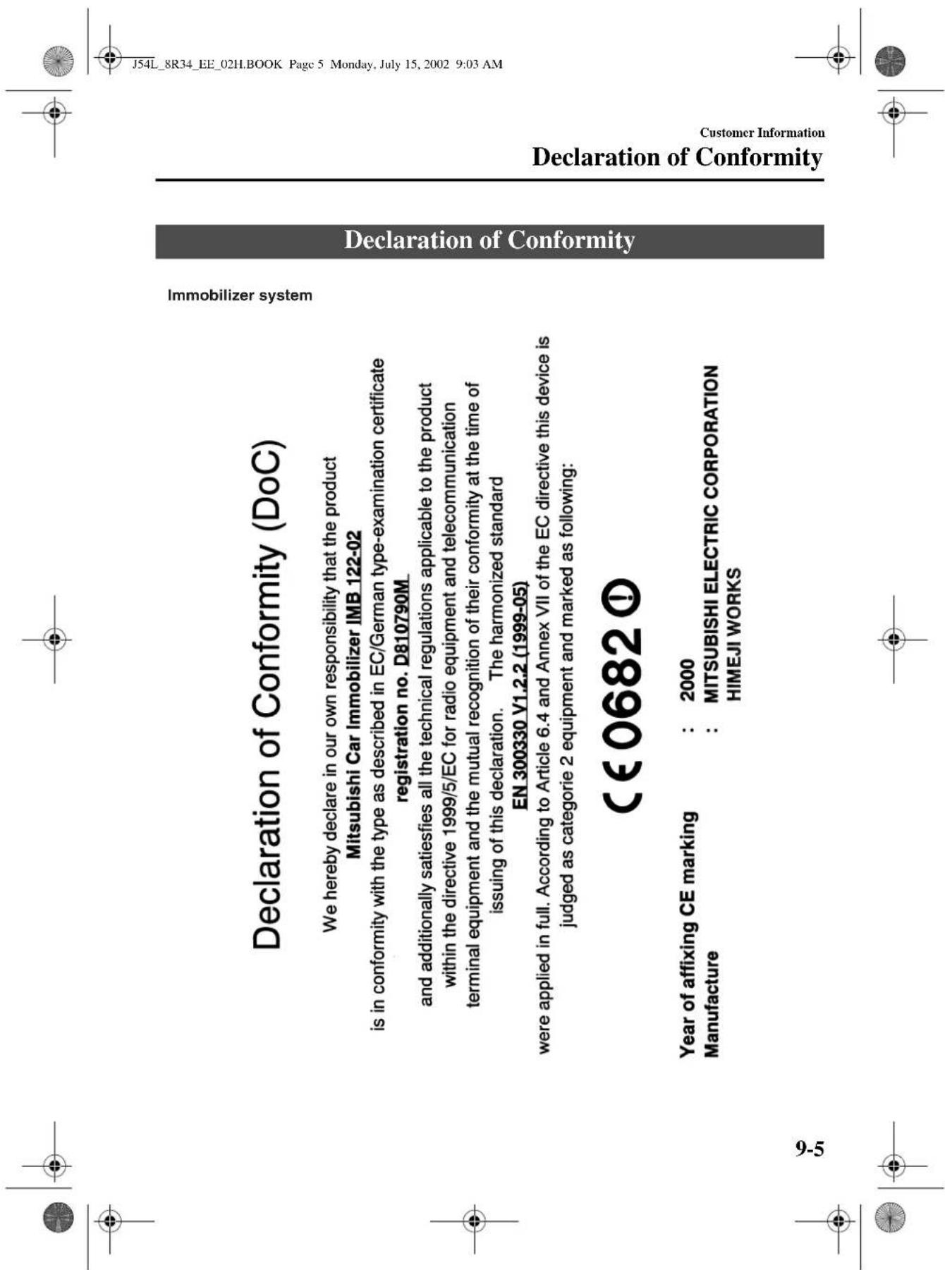 Declaration of Conformity (DoC) We hereby declare in our own responsibility that the product Mitsubishi Car Immobilizer IMB 122-02 is in conformity with the type as described in EC/German type-examination certificate registration no. D810790M and additionally satisfies all the technical regulations applicable to the product within the directive 1999/5/EC for radio equipment and telecommunication terminal equipment and the mutual recognition of their conformity at the time of issuing of this declaration. The harmonized standard EN 300330 V1.2.2 (1999-05) were applied in full. According to Article 6.4 and Annex VII of the EC directive this device is judged as categorie 2 equipment and marked as following: CE0682! Year of affixing CE marking : 2000 Manufacture : MITSUBISHI ELECTRIC CORPORATION HIMEJI WORKS Imobilizer system Declaration of Conformity Declaration of Conformity Customer Information J5L 8R34 EE 021LBOOK Page 5 Monday, July 15, 2002 9:03 AM 9-5