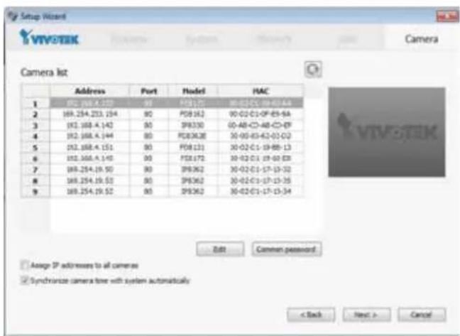 Setup Wizard VIVOTEK Camera Camera list Address Port Model HAC 1 82.168.4.150 90 PDB130 90-02-C1-0F-85-6A 2 169.254.253.154 90 PDB162 90-02-C1-0F-85-6A 3 92.168.4.142 90 IPB330 00-48-C1-48-C1-9F 4 92.168.4.144 90 PDB362 30-02-C1-62-01-02 5 92.168.4.151 90 PDB131 30-02-C1-19-88-13 6 92.168.4.145 90 PDB172 30-02-C1-19-60-83 7 169.254.19.50 90 IPB362 30-02-C1-17-13-32 8 169.254.19.52 90 IPB362 30-02-C1-17-13-35 9 169.254.19.52 90 IPB362 30-02-C1-17-13-34 Edit Camten password Assign IP addresses to all cameras Synchronize camera free with system automatically < Back Next > Cancel