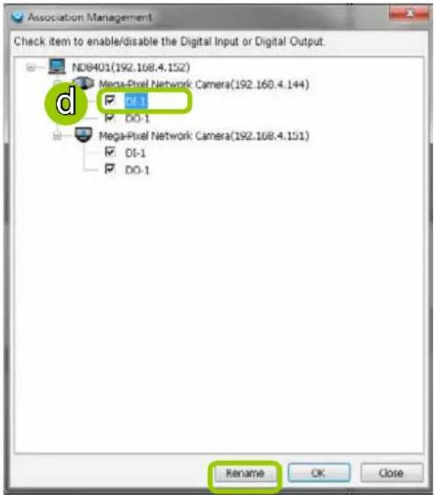 Association Management Check item to enable/disable the Digital Input or Digital Output. ND8401(192.168.4.152) Mega-Pixel Network: Camera(192.168.4.144) DI-1 DO-1 Mega-Pixel Network: Camera(192.168.4.151) DI-1 DO-1 Rename OK Close