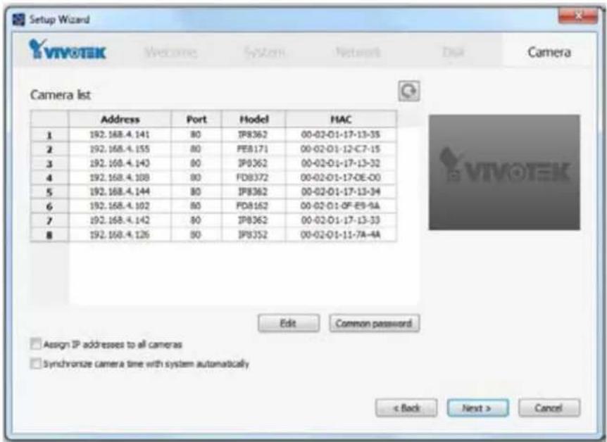 Setup Wizard VIVOTEK Welcome System Network Dual Camera Camera list Address Port Hodel HAC 1 192.168.4.141 80 IP8362 00-02-01-17-13-35 2 192.168.4.155 80 PEB171 00-02-01-12-C7-15 3 192.168.4.143 80 IP8362 00-02-01-17-13-32 4 192.168.4.108 80 FD8372 00-02-01-17-OE-00 5 192.168.4.144 80 IP8362 00-02-01-17-13-34 6 192.168.4.102 80 PD8162 00-02-01-OF-E9-9A 7 192.168.4.142 80 IP8362 00-02-01-17-13-33 8 192.168.4.126 80 IP8352 00-02-01-11-7A-4A Edit Common password Assign IP addresses to all cameras Synchronize camera time with system automatically < Back Next > Cancel