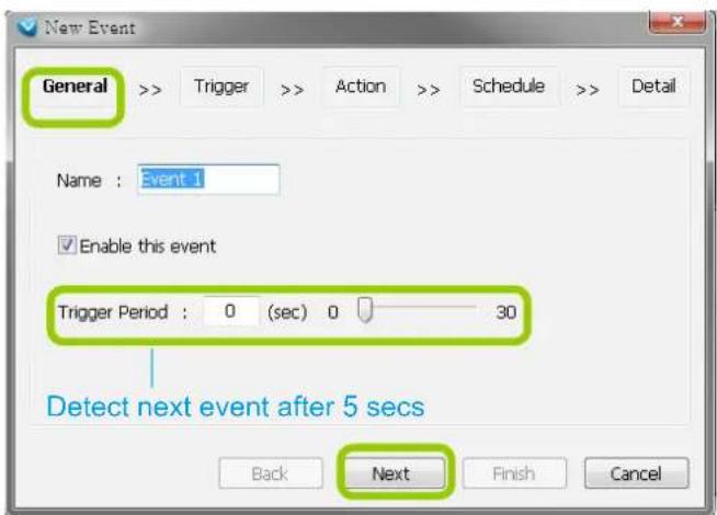 New Event General > > Trigger > > Action > > Schedule > > Detail Name : Event 1 Enable this event Trigger Period : 0 (sec) 0 30 Detect next event after 5 secs Back Next Finish Cancel