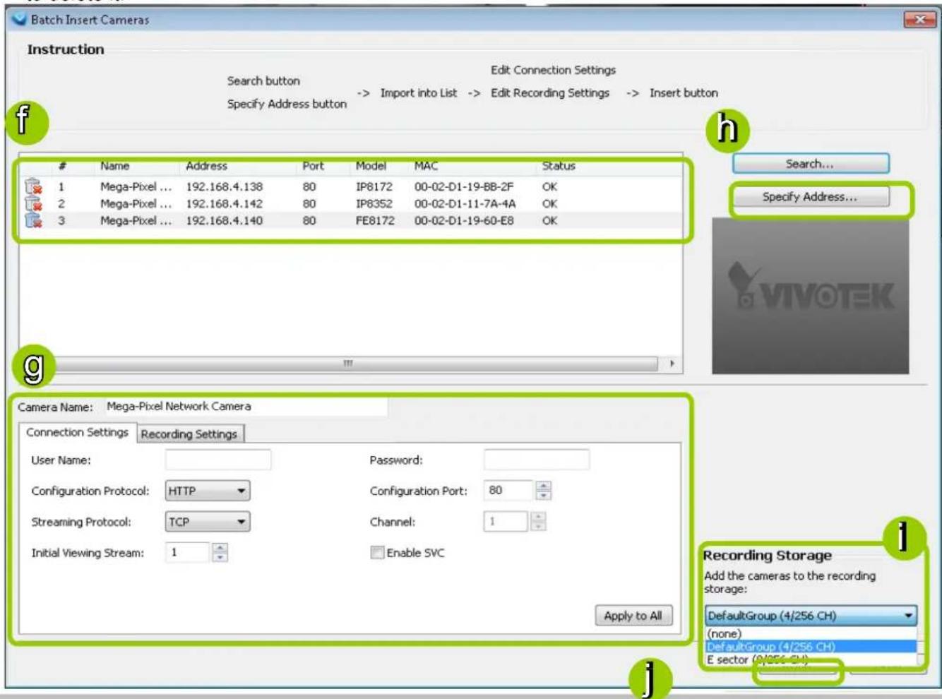Batch Insert Cameras Instruction Search button -> Import into List -> Edit Recording Settings -> Insert button Specify Address button Edit Connection Settings Name Address Port Model MAC Status 1 Mega-Pixel ... 192.168.4.138 80 IP8172 00-02-D1-19-BB-2F OK 2 Mega-Pixel ... 192.168.4.142 80 IP8352 00-02-D1-11-7A-4A OK 3 Mega-Pixel ... 192.168.4.140 80 FE8172 00-02-D1-19-60-E8 OK Search... Specify Address... Camera Name: Mega-Pixel Network Camera Connection Settings Recording Settings User Name: Password: Configuration Protocol: HTTP Configuration Port: 80 Streaming Protocol: TCP Channel: 1 Initial Viewing Stream: 1 Enable SVC Apply to All Recording Storage Add the cameras to the recording storage: DefaultGroup (4/256 CH) (none) DefaultGroup (4/256 CH) E sector (9/256 CH)