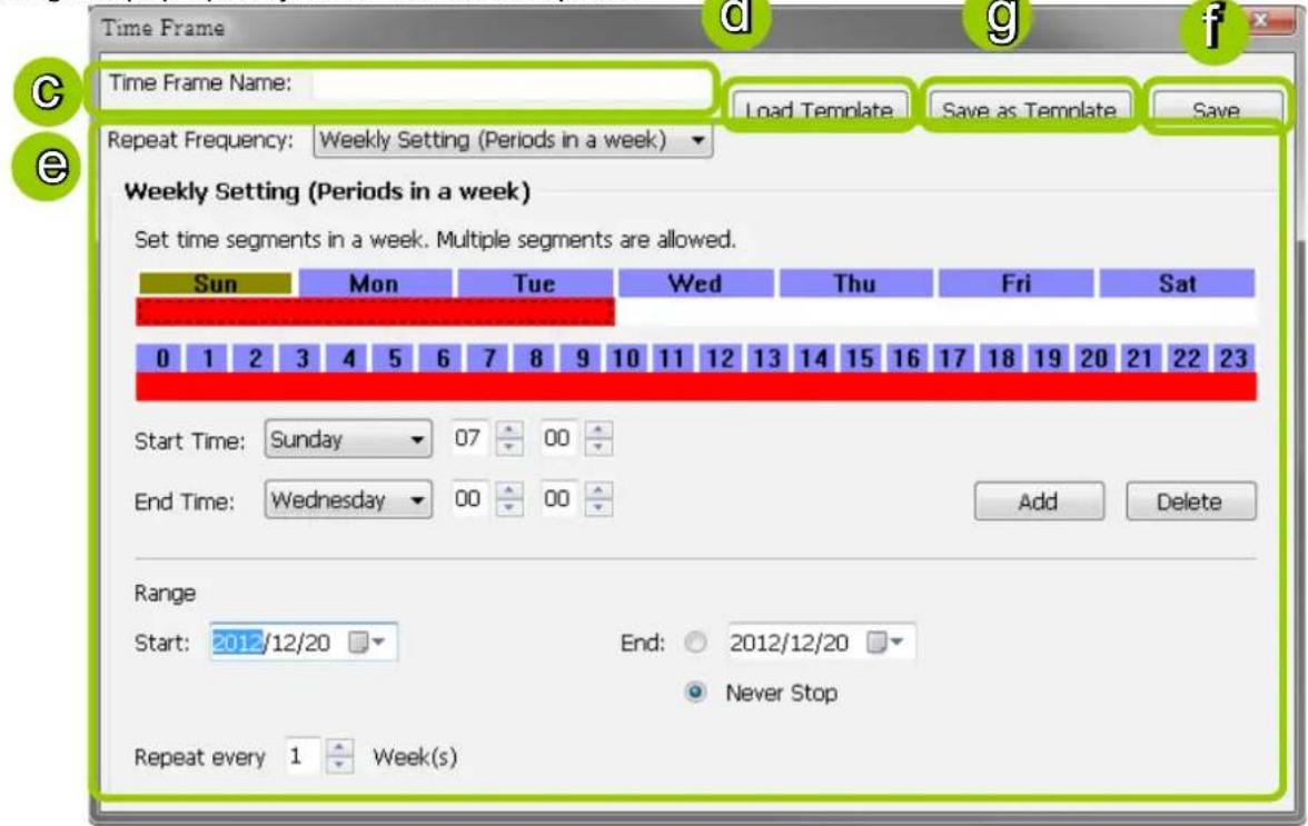 Time Frame C Time Frame Name: Load Template Save as Template Save Repeat Frequency: Weekly Setting (Periods in a week) Weekly Setting (Periods in a week) Set time segments in a week. Multiple segments are allowed. Sun Mon Tue Wed Thu Fri Sat 0 1 2 3 4 5 6 7 8 9 10 11 12 13 14 15 16 17 18 19 20 21 22 23 Start Time: Sunday 07 00 End Time: Wednesday 00 00 Add Delete Range Start: 2012/12/20 End: 2012/12/20 Never Stop Repeat every 1 Week(s)