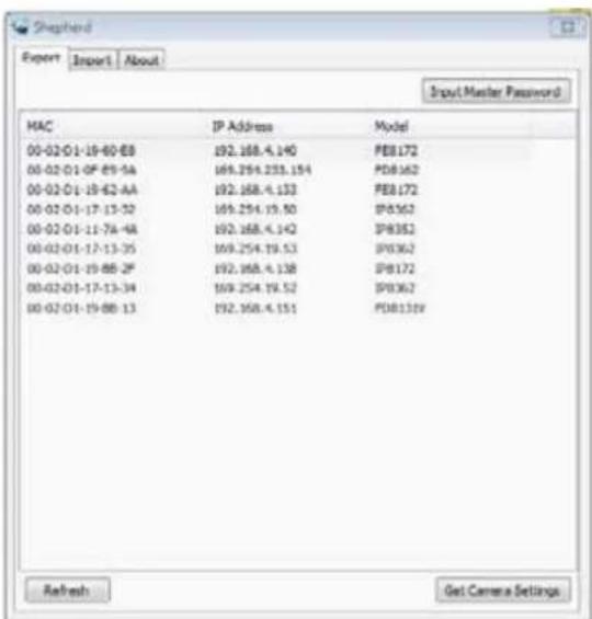 Shophend Export Import About Input Master Password MAC IP Address Model 00-02-01-19-60-88 192.168.4.140 PB172 00-02-01-0F 65-5A 169.254.233.154 PDB162 00-02-01-19-62-AA 192.168.4.133 PB172 00-02-01-17-13-32 169.254.19.50 PB362 00-02-01-11-7A-4A 192.168.4.142 PB352 00-02-01-17-13-35 169.254.19.53 PB362 00-02-01-19-8B-2F 192.168.4.138 PB172 00-02-01-17-13-34 169.254.19.52 PB362 00-02-01-19-8B-13 192.168.4.151 PDB319 Refresh給 Camera Settings