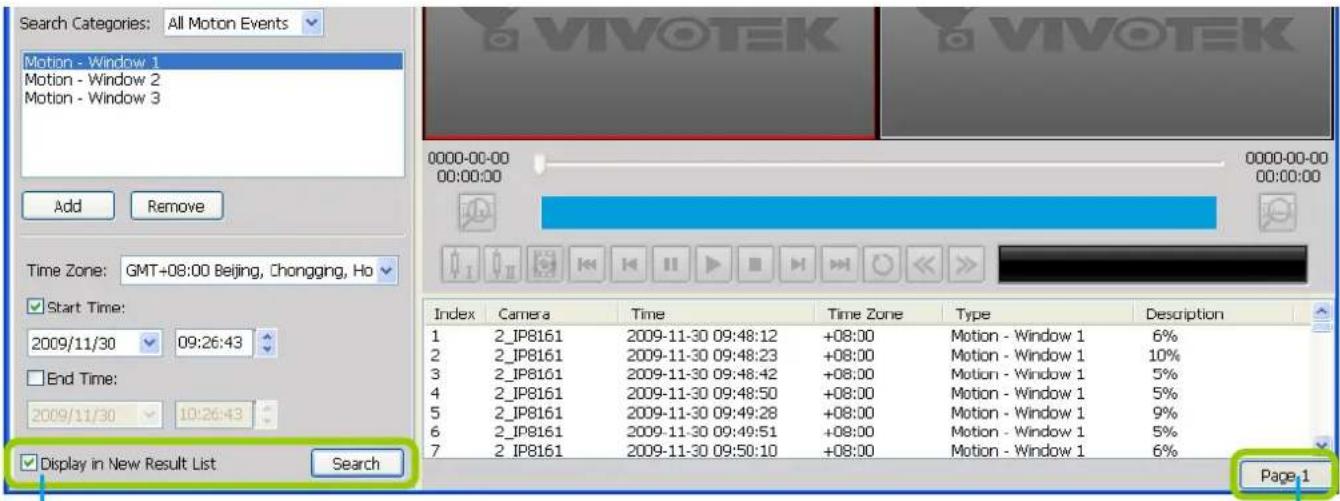 Search Categories: All Motion Events Motion - Window 1 Motion - Window 2 Motion - Window 3 Add Remove Time Zone: GMT+08:00 Beijing, Chongging, Ho ✓ Start Time: 2009/11/30 09:26:43 ☐ End Time: 2009/11/30 10:26:43 ✓ Display in New Result List Search Index Camera Time Time Zone Type Description 1 2_IP8161 2009-11-30 09:48:12 +08:00 Motion - Window 1 6% 2 2_IP8161 2009-11-30 09:48:23 +08:00 Motion - Window 1 10% 3 2_IP8161 2009-11-30 09:48:42 +08:00 Motion - Window 1 5% 4 2_IP8161 2009-11-30 09:48:50 +08:00 Motion - Window 1 5% 5 2_IP8161 2009-11-30 09:49:28 +08:00 Motion - Window 1 9% 6 2_IP8161 2009-11-30 09:49:51 +08:00 Motion - Window 1 5% 7 2_IP8161 2009-11-30 09:50:10 +08:00 Motion - Window 1 6% Page 1