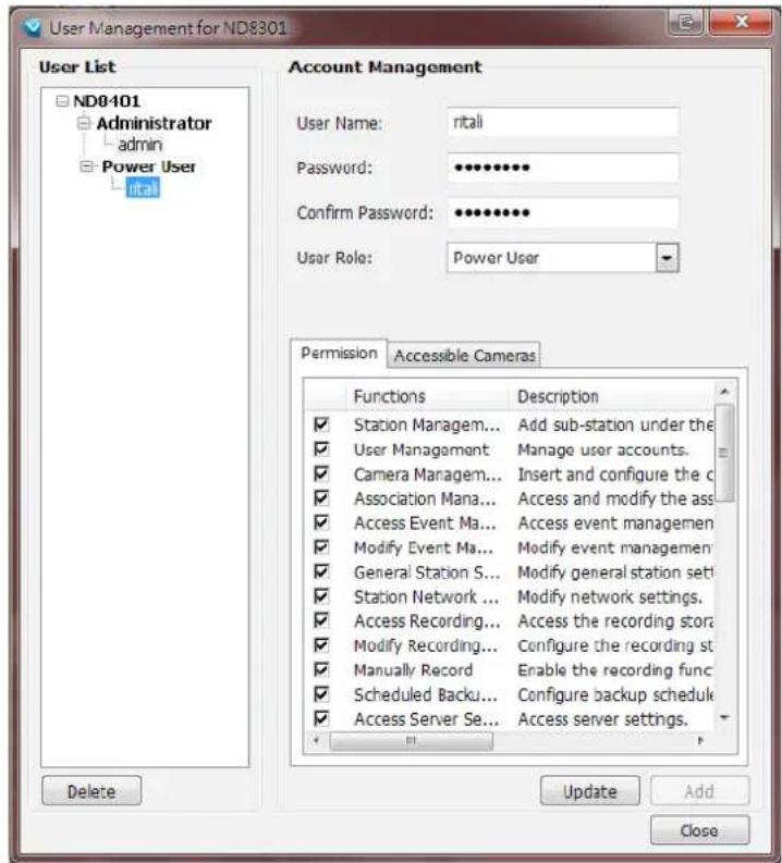 User Management for ND8301 User List ND8401 Administrator admin Power User ital Account Management User Name: ritali Password: ************ Confirm Password: ************ User Role: Power User Permission Accessible Cameras Functions Description ✓ Station Managem... Add sub-station under the ✓ User Management Manage user accounts. ✓ Camera Managem... Insert and configure the c ✓ Association Mana... Access and modify the ass ✓ Access Event Ma... Access event managemen ✓ Modify Event Ma... Modify event managemen ✓ General Station S... Modify general station sett ✓ Station Network ... Modify network settings. ✓ Access Recording... Access the recording stor ✓ Modify Recording... Configure the recording st ✓ Manually Record Enable the recording func ✓ Scheduled Backu... Configure backup schedu ✓ Access Server Se... Access server settings. Delete Update Add Close