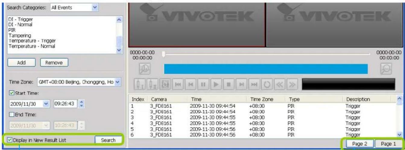 Search Categories: All Events DI - Trigger DI - Normal PIR Tampering Temperature - Trigger Temperature - Normal Add Remove Time Zone: GMT+08:00 Beijing, Chongqing, Ho Start Time: 2009/11/30 09:26:43 End Time: 2009/11/30 10:26:43 Display in New Result List Search 0000-00-00 00:00:00 00:00:00 Index Camera Time Time Zone Type Description 1 3_FD8161 2009-11-30 09:44:54 +08:00 PIR Trigger 2 3_FD8161 2009-11-30 09:44:54 +08:00 PIR Trigger 3 3_FD8161 2009-11-30 09:44:55 +08:00 PIR Trigger 4 3_FD8161 2009-11-30 09:44:55 +08:00 PIR Trigger 5 3_FD8161 2009-11-30 09:44:56 +08:00 PIR Trigger 6 3_FD8161 2009-11-30 09:44:56 +08:00 PIR Trigger Page 2 Page 1