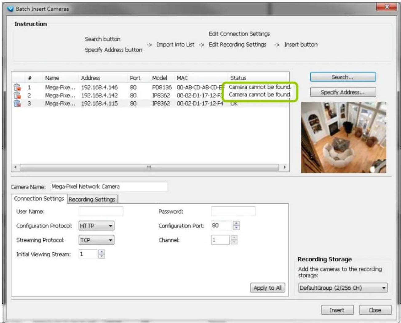 Batch Insert Cameras Instruction Search button Specify Address button Edit Connection Settings -> Import into List -> Edit Recording Settings -> Insert button Name Address Port Model MAC Status 1 Mega-Pixe... 192.168.4.146 80 PD8136 00-AB-CD-AB-CD-E Camera cannot be found. 2 Mega-Pixe... 192.168.4.142 80 IP8362 00-02-D1-17-12-F Camera cannot be found. 3 Mega-Pixe... 192.168.4.115 80 IP8362 00-02-D1-17-12-F OK Search... Specify Address... Camera Name: Mega-Pixel Network Camera Connection Settings Recording Settings User Name: Password: Configuration Protocol: HTTP Configuration Port: 80 Streaming Protocol: TCP Channel: 1 Initial Viewing Stream: 1 Recording Storage Add the cameras to the recording storage: DefaultGroup (2/256 CH) Apply to All Insert Close