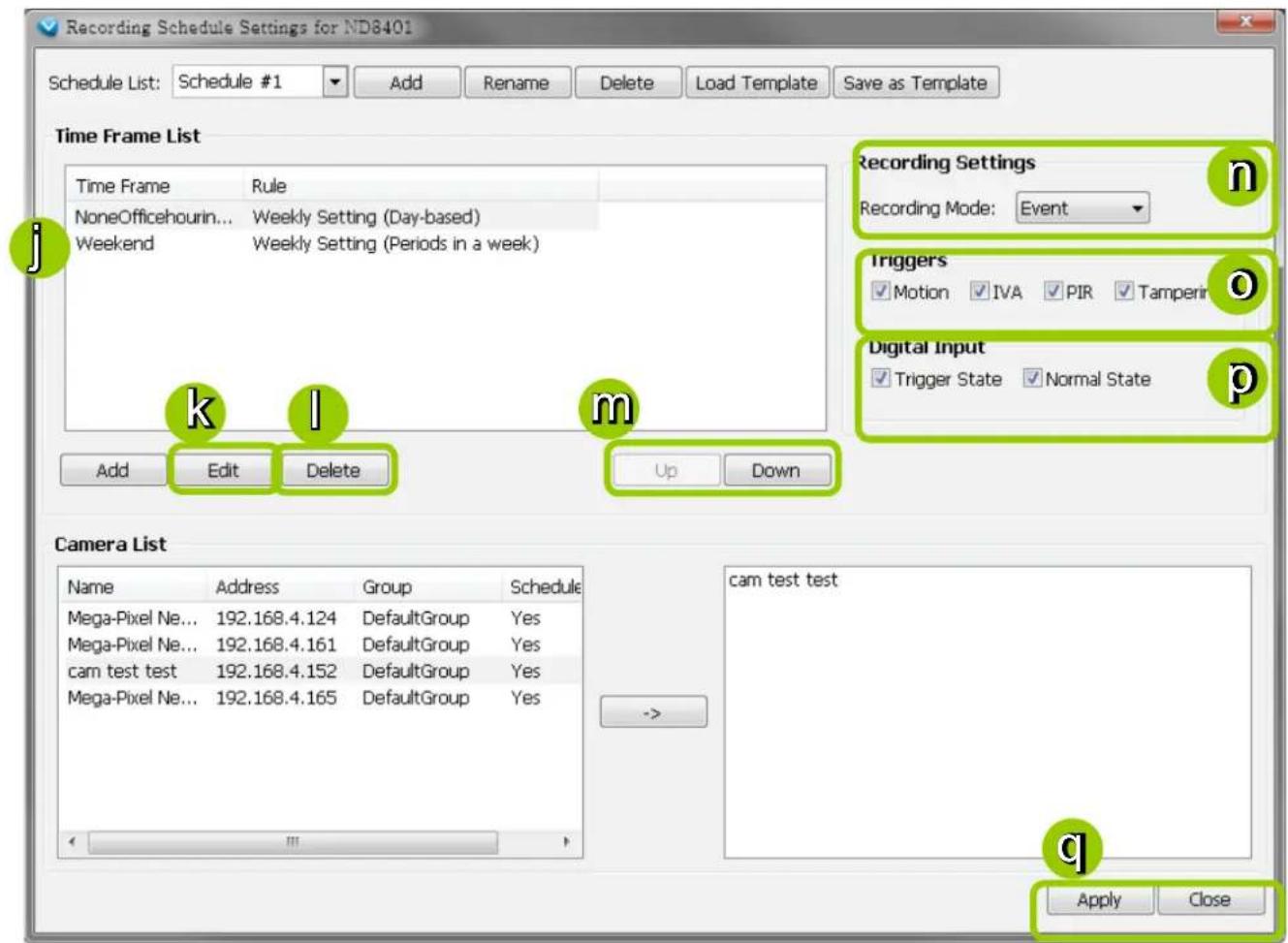Recording Schedule Settings for ND8401 Schedule List: Schedule #1 Add Rename Delete Load Template Save as Template Time Frame List Time Frame Rule NoneOfficehourin... Weekly Setting (Day-based) Weekend Weekly Setting (Periods in a week) Recording Settings Recording Mode: Event Triggers ✓ Motion ✓ IVA ✓ PIR ✓ Tamperin Digital Input ✓ Trigger State ✓ Normal State k,l m Add Edit Delete Up Down Camera List Name Address Group Schedule Mega-Pixel Ne... 192.168.4.124 DefaultGroup Yes Mega-Pixel Ne... 192.168.4.161 DefaultGroup Yes cam test test 192.168.4.152 DefaultGroup Yes Mega-Pixel Ne... 192.168.4.165 DefaultGroup Yes -> cam test test Apply Close
