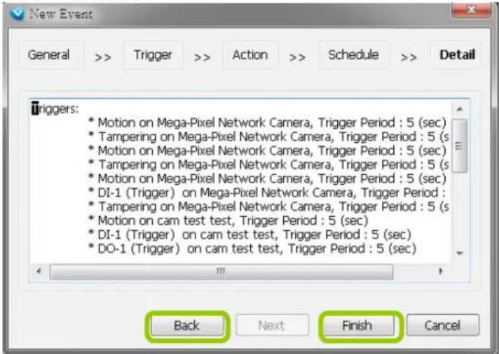 New Event General >> Trigger >> Action >> Schedule >> Detail Triggers: * Motion on Mega-Pixel Network Camera, Trigger Period : 5 (sec) * Tampering on Mega-Pixel Network Camera, Trigger Period : 5 (s * Motion on Mega-Pixel Network Camera, Trigger Period : 5 (sec) * Tampering on Mega-Pixel Network Camera, Trigger Period : 5 (s * Motion on Mega-Pixel Network Camera, Trigger Period : 5 (sec) * DI-1 (Trigger) on Mega-Pixel Network Camera, Trigger Period : * Tampering on Mega-Pixel Network Camera, Trigger Period : 5 (s * Motion on cam test test, Trigger Period : 5 (sec) * DI-1 (Trigger) on cam test test, Trigger Period : 5 (sec) * DO-1 (Trigger) on cam test test, Trigger Period : 5 (sec) Back Next Finish Cancel