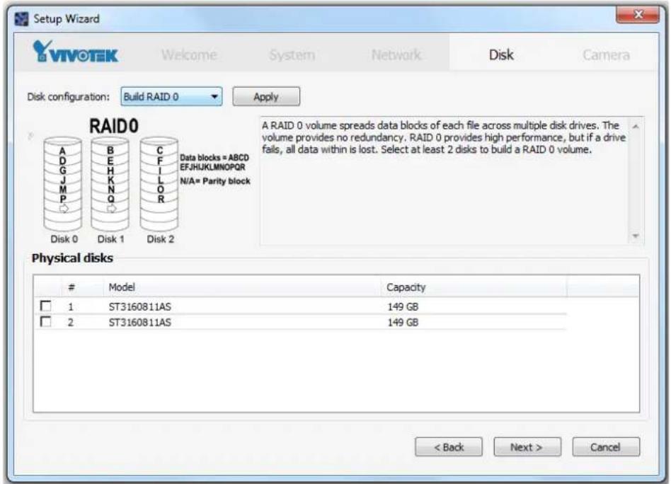 Setup Wizard VIVOTEK Welcome System Network Disk Camera Disk configuration: Build RAID 0 Apply RAID0 A RAID 0 volume spreads data blocks of each file across multiple disk drives. The volume provides no redundancy. RAID 0 provides high performance, but if a drive fails, all data within is lost. Select at least 2 disks to build a RAID 0 volume. Data blocks = ABCD EFJHJKLMNOPQR N/A= Parity block Disk 0 Disk 1 Disk 2 Physical disks Model Capacity □ 1 ST3160811AS 149 GB □ 2 ST3160811AS 149 GB < Back Next > Cancel