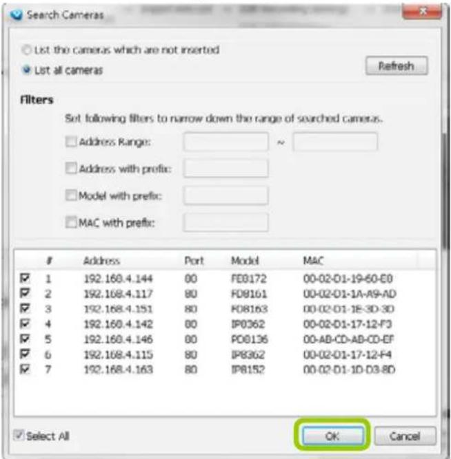 Search Cameras List the cameras which are not inserted List all cameras Refresh Filters Set following filters to narrow down the range of searched cameras. Address Range: ~ Address with prefix: Model with prefix: MAC with prefix: # 1 192.160.4.144 00 FD0172 00-02-D1-19-60-C0 2 192.168.4.117 80 FD9161 00-02-D1-1A-A9-AD 3 192.168.4.151 80 FD8163 00-02-D1-1E-3D-3D 4 192.160.4.142 00 IP0362 00-02-D1-17-12-F3 5 192.160.4.146 80 PD8136 00-AB-CD-AB-CD-EF 6 192.168.4.115 80 IP8362 00-02-D1-17-12-F4 7 192.168.4.163 80 IP8152 00-02-D1-1D-D3-8D Select All OK Cancel