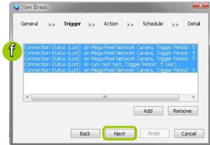 New Event General >> Trigger >> Action >> Schedule >> Detail Connection Status (Lost) on Mega-Pixel Network Camera, Trigger Period : 5 Connection Status (Lost) on Mega-Pixel Network Camera, Trigger Period : 5 Connection Status (Lost) on Mega-Pixel Network Camera, Trigger Period : 5 Connection Status (Lost) on cam test test, Trigger Period : 5 (sec) Connection Status (Lost) on Mega-Pixel Network Camera, Trigger Period : 5 Add Remove Back Next Finish Cancel