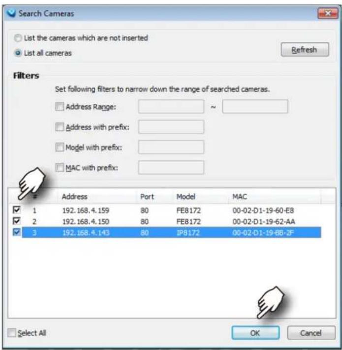 Search Cameras List the cameras which are not inserted List all cameras Refresh Filters Set following filters to narrow down the range of searched cameras. Address Range: ~ Address with prefix: Model with prefix: MAC with prefix: Address Port Model MAC ✓ 1 192.168.4.159 80 FE8172 00-02-D1-19-60-E8 ✓ 2 192.168.4.150 80 FE8172 00-02-D1-19-62-AA ✓ 3 192.168.4.143 80 IP8172 00-02-D1-19-88-2F Select All OK Cancel