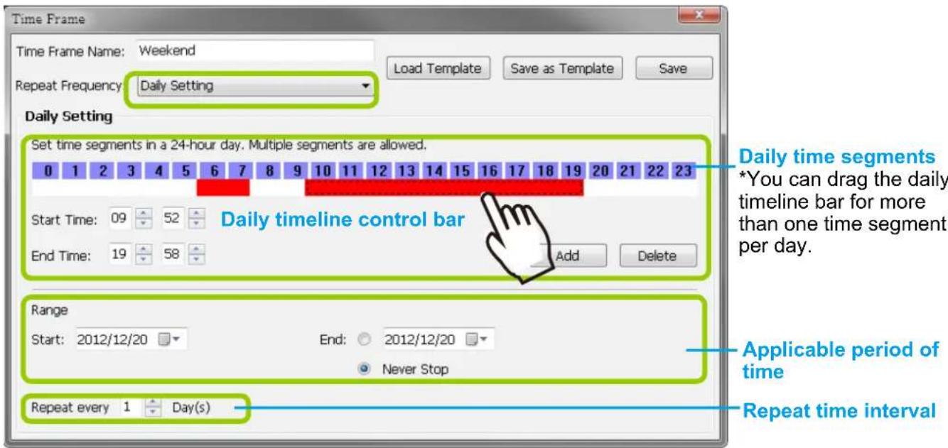 Time Frame Time Frame Name: Weekend Load Template Save as Template Save Repeat Frequency: Daily Setting Daily Setting Set time segments in a 24-hour day. Multiple segments are allowed. 0 1 2 3 4 5 6 7 8 9 10 11 12 13 14 15 16 17 18 19 20 21 22 23 Start Time: 09 52 End Time: 19 58 Add Delete Daily timeline control bar Range Start: 2012/12/20 End: 2012/12/20 Never Stop Repeat every 1 Day(s) Applicable period of time Repeat time interval