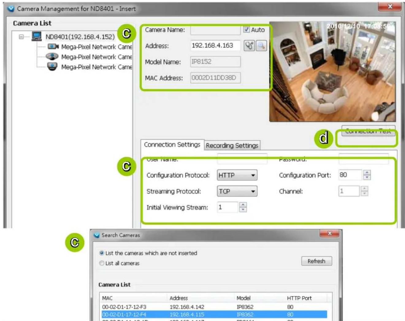 Camera Management for ND8401 - Insert Camera List ND8401(192.168.4.152) Mega-Pixel Network Came Mega-Pixel Network Came Mega-Pixel Network Came Camera Name: Auto Address: 192.168.4.163 Model Name: IP8152 MAC Address: 0002D11DD38D 2010/12/10 17:08:59 Connection Test Connection Settings Recording Settings User Name: Password: Configuration Protocol: HTTP Configuration Port: 80 Streaming Protocol: TCP Channel: 1 Initial Viewing Stream: 1 Search Cameras List the cameras which are not inserted List all cameras Refresh Camera List MAC Address Model HTTP Port 00-02-D1-17-12-F3 192.168.4.142 IP8362 80 00-02-D1-17-12-F4 192.168.4.115 IP8362 80 00-02-D1-17-12-F5 192.168.4.117 IP8362 80
