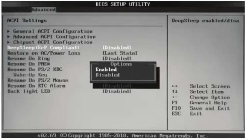 BIOS SETUP UTILITY Advanced ACPI Settings ► General ACPI Configuration ► Advanced ACPI Configuration ► Chipset ACPI Configuration DeepSleep (ErP Compliant) [Disabled] Restore on AC/Power Loss [Last State] Resume On Ring [Disabled] Resume On PMEN Resume On PS/2 KBC Wake-Up Key Resume On PS/2 Mouse Resume On RTC Alarm [Disabled] Back light LED [Disabled] DeepSleep enabled/disa ↔ Select Screen ↑↓ Select Item ← Change Option F1 General Help F10 Save and Exit ESC Exit v02.69 (C) Copyright 1985-2010, American Megatrends, Inc.