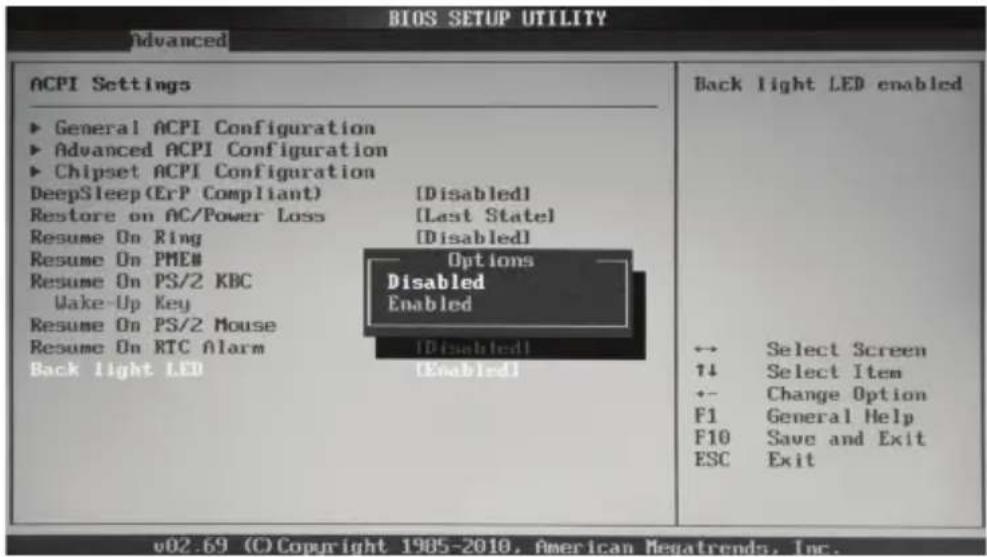 BIOS SETUP UTILITY Advanced ACPI Settings ► General ACPI Configuration ► Advanced ACPI Configuration ► Chipset ACPI Configuration DeepSleep (ErP Compliant) [Disabled] Restore on AC/Power Loss [Last State] Resume On Ring [Disabled] Resume On PMEN Options Resume On PS/2 KBC Disabled Wake-Up Key Enabled Resume On PS/2 Mouse Resume On RTC Alarm [Disabled] Back light LED [Enabled] Back light LED enabled ↔ Select Screen ↑4 Select Item +- Change Option F1 General Help F10 Save and Exit ESC Exit v02.69 (C) Copyright 1985-2010, American Newsatrends, Inc.