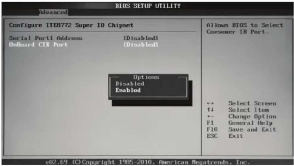 BIOS SETUP UTILITY Advanced Configure ITE8772 Super IO Chipset Serial Port1 Address (Disabled) OnBoard CTR Port (Disabled) Options Disabled Enabled v02.69 (C) Copyright 1985-2010, American Megatrends, Inc. Allows BIOS to Select Consumer IR Port. ← Select Screen ↑↓ Select Item ← Change Option F1 General Help F10 Save and Exit ESC Exit
