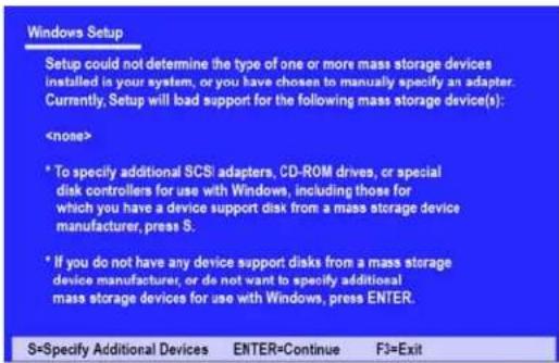 Windows Setup Setup could not determine the type of one or more mass storage devices installed in your system, or you have chosen to manually specify an adapter. Currently, Setup will bad support for the following mass storage device(s): * To specify additional SCSI adapters, CD-ROM drives, or special disk controllers for use with Windows, including those for which you have a device support disk from a mass storage device manufacturer, press S. * If you do not have any device support disks from a mass storage device manufacturer, or do not want to specify additional mass storage devices for use with Windows, press ENTER.