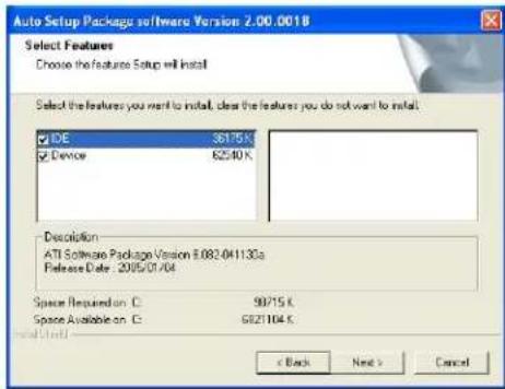 Auto Setup Package software Version 2.00.0018 Select Features Choose the feature Setup will install Select the features you want to install, clear the features you do not want to install. IDE 36175 K Device 62540 K Resolution ATI Software Package Version 8.082-041130a Release Date: 2005/01/04 Space Required C: 90715 K Space Available C: 6821104 K Install Closed < Back Next > Cancel