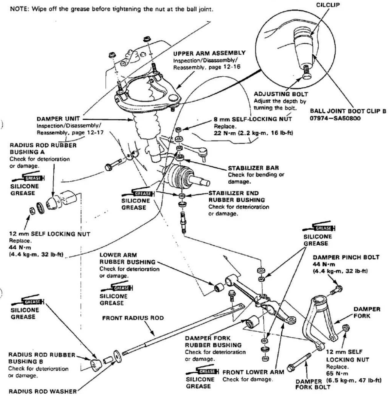 NOTE: Wipe off the grease before tightening the nut at the ball joint. UPPER ARM ASSEMBLY Inspection/Disassembly/ Reassembly, page 12-16 CILCLIP ADJUSTING BOLT Adjust the depth by turning the bolt. BALL JOINT BOOT CLIP B 07974-SA50800 DAMPER UNIT Inspection/Disassembly/ Reassembly, page 12-17 8 mm SELF-LOCKING NUT Replace. 22 N·m (2.2 kg·m, 16 lb-ft) RADIUS ROD RUBBER BUSHING A Check for deterioration or damage. STABILIZER BAR Check for bending or damage. STABILIZER END RUBBER BUSHING Check for deterioration or damage. SILICONE GREASE SILICONE GREASE 12 mm SELF LOCKING NUT Replace. 44 N·m (4.4 kg·m, 32 lb-ft) LOWER ARM RUBBER BUSHING Check for deterioration or damage. GREASE SILICONE GREASE FRONT RADIUS ROD DAMPER FORK RUBBER BUSHING Check for deterioration or damage. GREASE FRONT LOWER ARM Check for damage. DAMPER PINCH BOLT 44 N·m (4.4 kg·m, 32 lb-ft) DAMPER FORK 12 mm SELF LOCKING NUT Replace. 65 N·m SILICONE GREASE DAMPER FORK BOLT DAMPER ROD RUBBER BUSHING B Check for deterioration or damage. RADIUS ROD WASHER