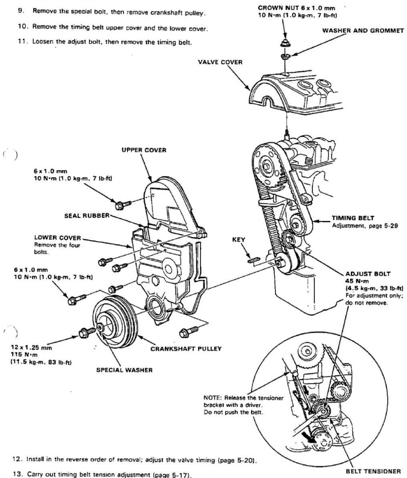 9. Remove the special bolt, then remove crankshaft pulley. 10. Remove the timing belt upper cover and the lower cover. 11. Loosen the adjust bolt, then remove the timing belt. CROWN NUT 6 x 1.0 mm 10 N·m (1.0 kg·m, 7 lb-ft) WASHER AND GROMMET VALVE COVER UPPER COVER 6 x 1.0 mm 10 N·m (1.0 kg·m, 7 lb-ft) SEAL RUBBER LOWER COVER Remove the four bolts. 6 x 1.0 mm 10 N·m (1.0 kg·m, 7 lb-ft) KEY TIMING BELT Adjustment, page 5-29 ADJUST BOLT 45 N·m (4.5 kg·m, 33 lb-ft) For adjustment only; do not remove. 12 x 1.25 mm 115 N·m (11.5 kg·m, 83 lb-ft) CRANKSHAFT PULLEY SPECIAL WASHER NOTE: Release the tensioner bracket with a driver. Do not push the belt. 12. Install in the reverse order of removal; adjust the valve timing (page 5-20). 13. Carry out timing belt tension adjustment (page 5-17).