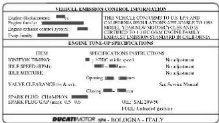 VEHICLE EMISSION CONTROL INFORMATION Engine displacement: □ Engine family: □ Engine exhaust control system: □ Trap family: □ THIS VEHICLE CONORMS TO U.S. LFA AND CALIFORNIA REVISIONS APPLICABLE TO 1984 WEEKLY NEW MINDING CYCLE AND IS CERTIFIED TO 1 LHC O&M ENGINE FAMILY EXHAUST EMISSION STANDARD IN CALIFORNIA ENGINE TUNE-UP SPECIFICATIONS ITEM SPECIFICATIONS INSTRUCTIONS IGNITION TIMING: □ STD at life speed No adjustment IDLE SPEED RPM: □ - mm No adjustment IDLE MIXTURE: Opening - mm No adjustment VALVE CLEARANCE (in & sec): Closing - mm Sex Service Manual SPARK PLUG: CHAMPION SPARK PLUG GAP (max): 0.5 - 0.6 OIL: SAL20P-20 FULL: Unloaded gas/acre DUCATHATOR SPA - Bologna - ITALY